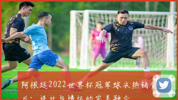 阿根廷2022世界杯冠军球衣热销背后：设计与情怀的完美融合