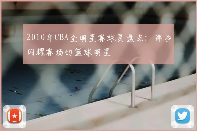 2010年CBA全明星赛球员盘点：那些闪耀赛场的篮球明星