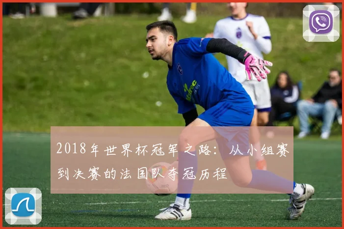 2018年世界杯冠军之路：从小组赛到决赛的法国队夺冠历程