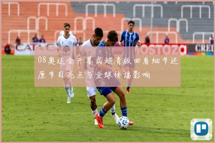 08奥运会开幕式超清版回看细节还原节目亮点与全球传播影响