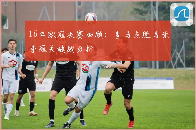 16年欧冠决赛回顾：皇马点胜马竞夺冠关键战分析