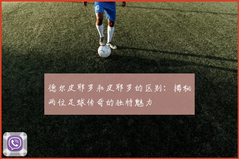 德尔皮耶罗和皮耶罗的区别：揭秘两位足球传奇的独特魅力