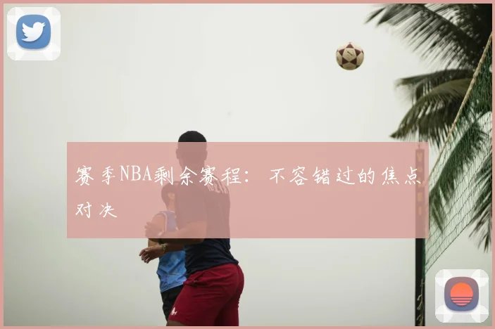 赛季NBA剩余赛程：不容错过的焦点对决