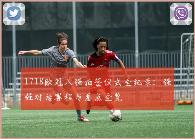 1718欧冠八强抽签仪式全纪录：强强对话赛程与看点全览