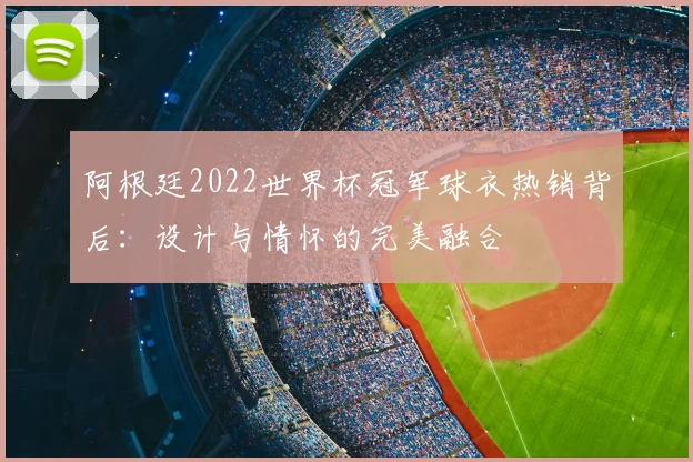 阿根廷2022世界杯冠军球衣热销背后：设计与情怀的完美融合