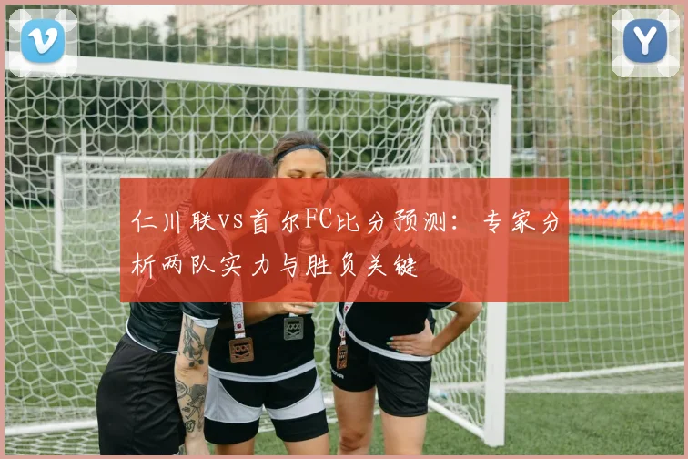 仁川联vs首尔FC比分预测：专家分析两队实力与胜负关键