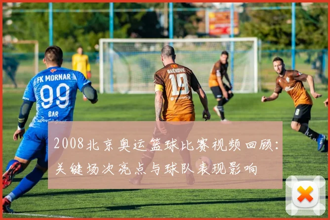 2008北京奥运篮球比赛视频回顾：关键场次亮点与球队表现影响