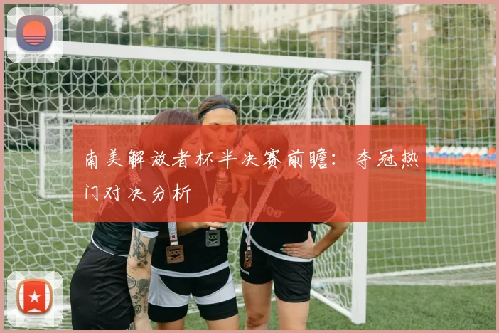 南美解放者杯半决赛前瞻：夺冠热门对决分析