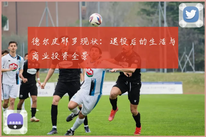 德尔皮耶罗现状：退役后的生活与商业投资全景