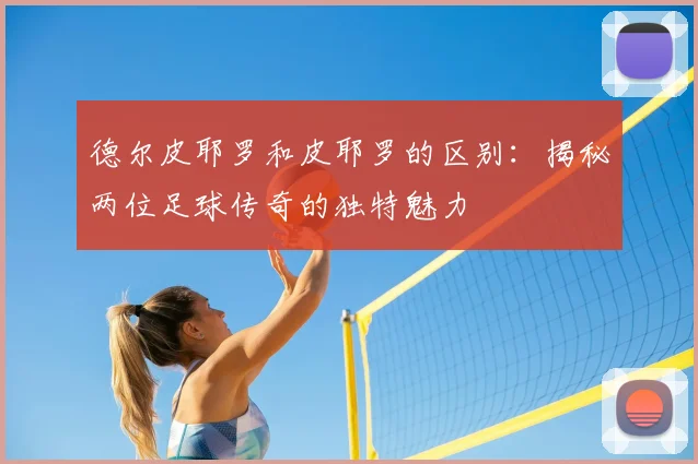德尔皮耶罗和皮耶罗的区别：揭秘两位足球传奇的独特魅力