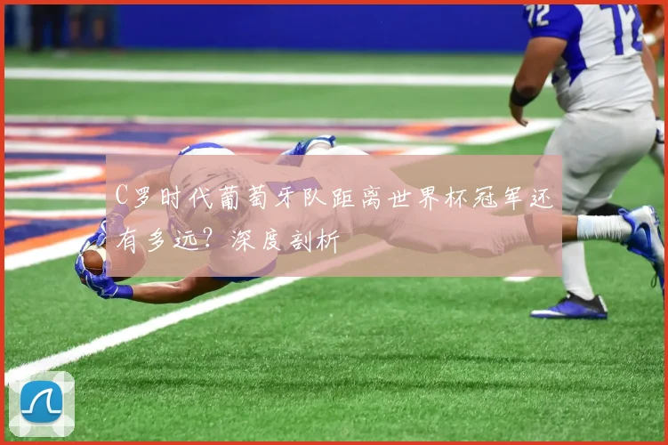 C罗时代葡萄牙队距离世界杯冠军还有多远?深度剖析