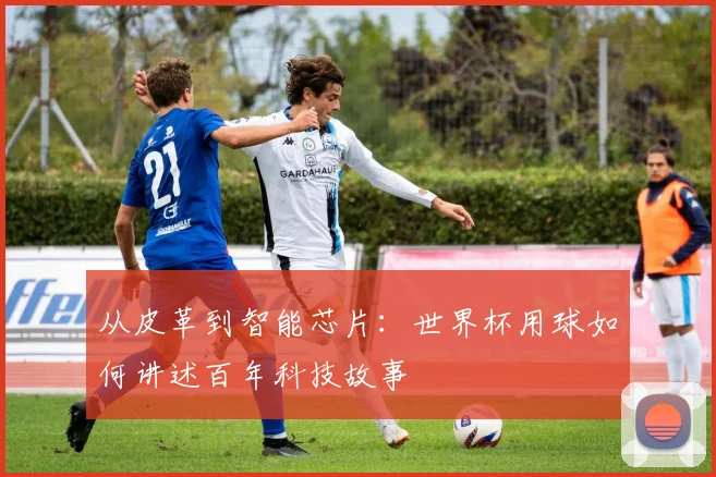 从皮革到智能芯片：世界杯用球如何讲述百年科技故事