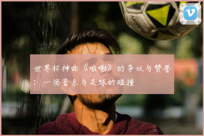 世界杯神曲《哦嘞》的争议与赞誉：一场音乐与足球的碰撞